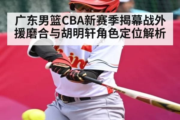 广东男篮CBA新赛季揭幕战外援磨合与胡明轩角色定位解析